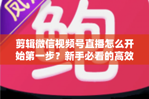 剪辑微信视频号直播怎么开始第一步？新手必看的高效剪辑入门指南与实操技巧