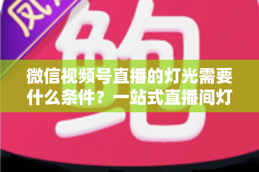 微信视频号直播的灯光需要什么条件？一站式直播间灯光布置全指南
