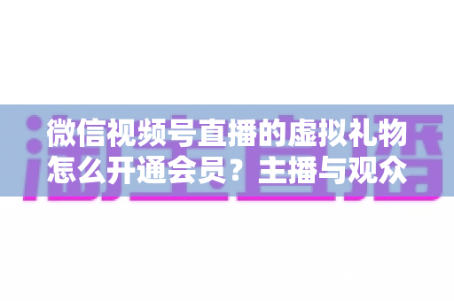 微信视频号直播的虚拟礼物怎么开通会员？主播与观众双端超详细实操攻略