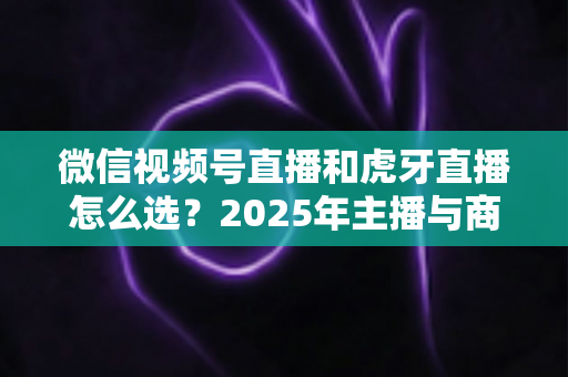 微信视频号直播和虎牙直播怎么选?2025年主播与商家平台选择全攻略 微信视频号直播和虎牙直播怎么选?2025年主播与商家平台选择全攻略