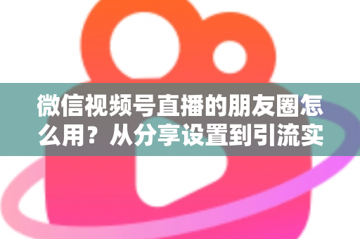 微信视频号直播的朋友圈怎么用？从分享设置到引流实战的完整指南