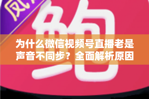 为什么微信视频号直播老是声音不同步？全面解析原因与实用解决方案指南