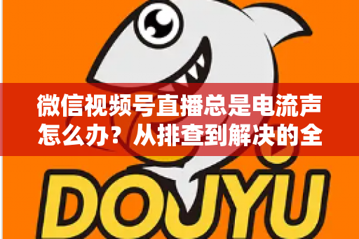 微信视频号直播总是电流声怎么办？从排查到解决的全流程实用指南