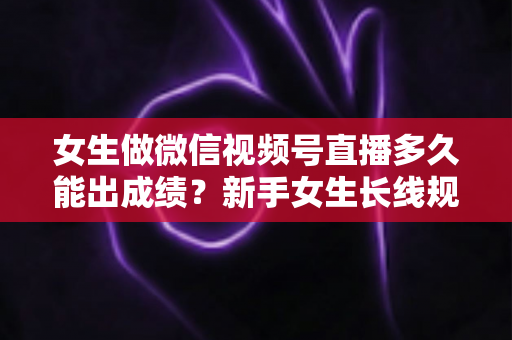 女生做微信视频号直播多久能出成绩？新手女生长线规划与快速突破全指南