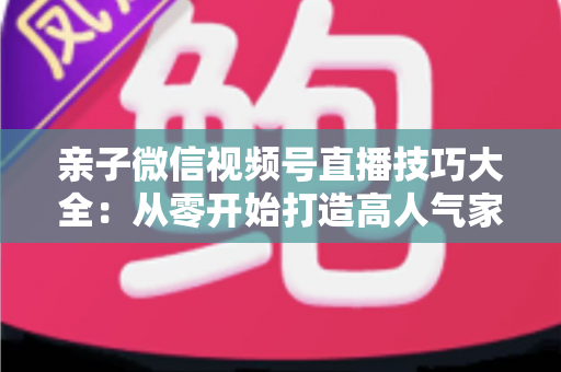 亲子微信视频号直播技巧大全：从零开始打造高人气家庭直播间的实战指南