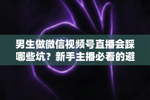 男生做微信视频号直播会踩哪些坑？新手主播必看的避坑指南与实操建议