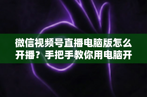 微信视频号直播电脑版怎么开播?手把手教你用电脑开启视频号直播全流程 微信视频号直播电脑版怎么开播?手把手教你用电脑开启视频号直播全流程