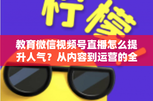 教育微信视频号直播怎么提升人气？从内容到运营的全方位实战攻略