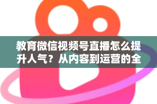 教育微信视频号直播怎么提升人气？从内容到运营的全方位实战攻略