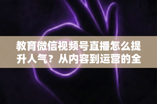 教育微信视频号直播怎么提升人气？从内容到运营的全方位实战攻略