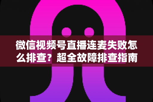 微信视频号直播连麦失败怎么排查?超全故障排查指南助你快速恢复连麦直播 微信视频号直播连麦失败怎么排查?超全故障排查指南助你快速恢复连麦直播