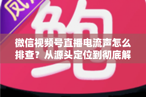 微信视频号直播电流声怎么排查？从源头定位到彻底解决的实战指南