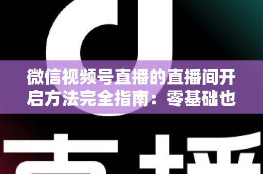 微信视频号直播的直播间开启方法完全指南：零基础也能快速开播的实战教程