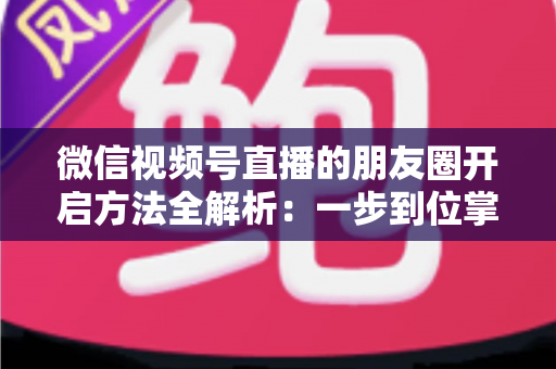 微信视频号直播的朋友圈开启方法全解析：一步到位掌握直播分享与曝光技巧