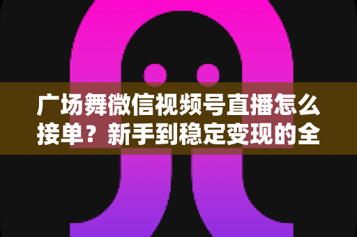 广场舞微信视频号直播怎么接单？新手到稳定变现的全流程实战指南
