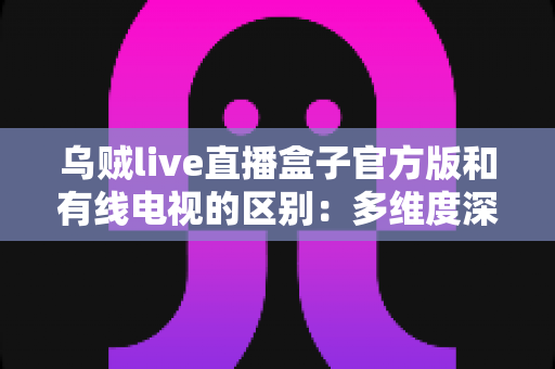 乌贼live直播盒子官方版和有线电视的区别:多维度深度对比,帮你找到最适合的家庭观剧方案 乌贼live直播盒子官方版和有线电视的区别:多维度深度对比,帮你找到最适合的家庭观剧方案