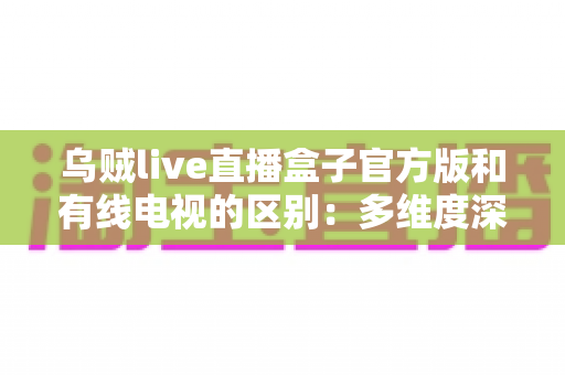 乌贼live直播盒子官方版和有线电视的区别:多维度深度对比,帮你找到最适合的家庭观剧方案 乌贼live直播盒子官方版和有线电视的区别:多维度深度对比,帮你找到最适合的家庭观剧方案