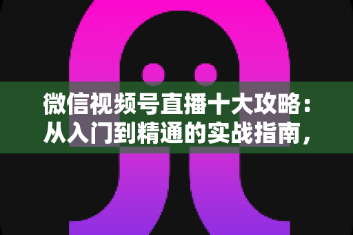 微信视频号直播十大攻略：从入门到精通的实战指南，助你快速提升直播间人气与转化