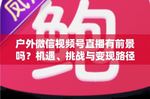户外微信视频号直播有前景吗？机遇、挑战与变现路径全面解析