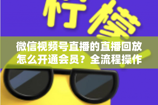 微信视频号直播的直播回放怎么开通会员？全流程操作指南与变现技巧详解