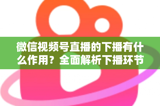 微信视频号直播的下播有什么作用？全面解析下播环节对直播运营的深层价值与实战技巧