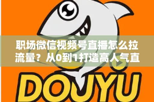 职场微信视频号直播怎么拉流量？从0到1打造高人气直播间的实战指南