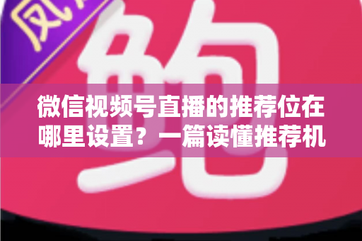 微信视频号直播的推荐位在哪里设置？一篇读懂推荐机制与流量获取的实操全攻略