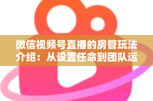 微信视频号直播的房管玩法介绍:从设置任命到团队运营的实战全攻略 微信视频号直播的房管玩法介绍:从设置任命到团队运营的实战全攻略