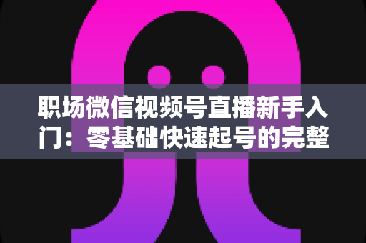 职场微信视频号直播新手入门：零基础快速起号的完整实战指南