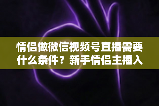 情侣做微信视频号直播需要什么条件？新手情侣主播入门全攻略与实操指南