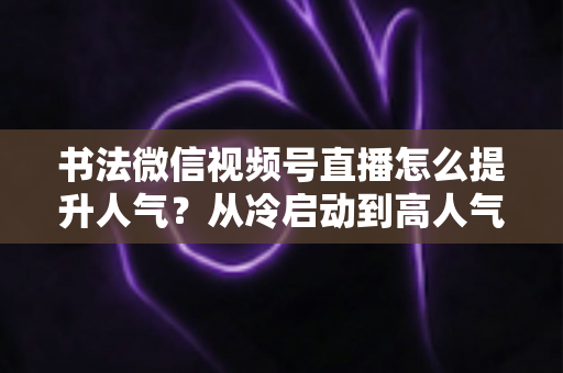 书法微信视频号直播怎么提升人气？从冷启动到高人气直播间的全流程实战攻略
