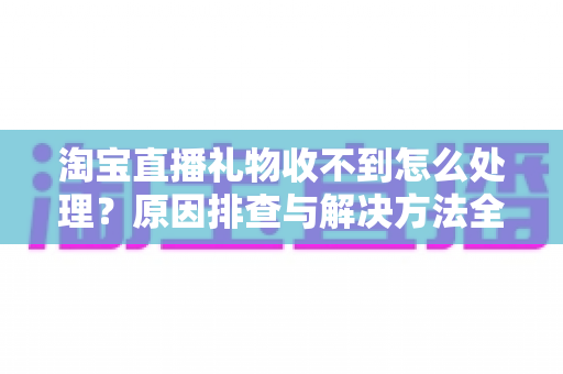 淘宝直播礼物收不到怎么处理？原因排查与解决方法全攻略