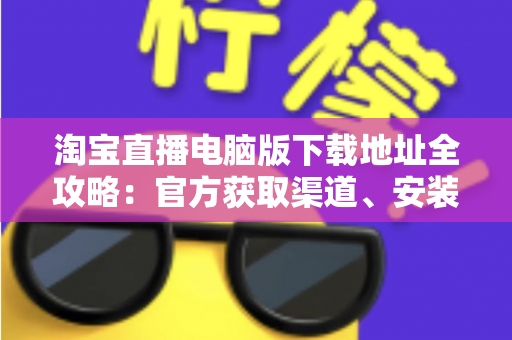 淘宝直播电脑版下载地址全攻略：官方获取渠道、安装步骤与使用指南一文读懂