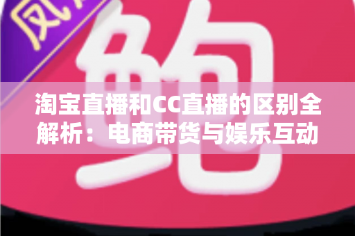 淘宝直播和CC直播的区别全解析：电商带货与娱乐互动两大直播平台深度对比指南