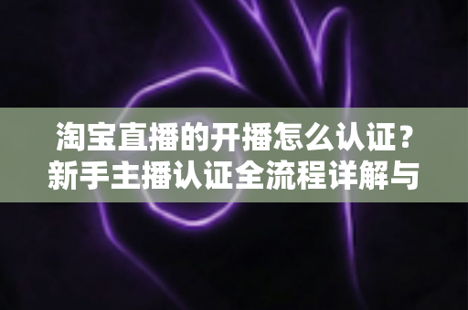 淘宝直播的开播怎么认证?新手主播认证全流程详解与实用避坑指南 淘宝直播的开播怎么认证?新手主播认证全流程详解与实用避坑指南