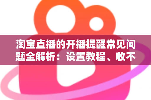 淘宝直播的开播提醒常见问题全解析：设置教程、收不到提醒的解决方法与实用技巧一网打尽