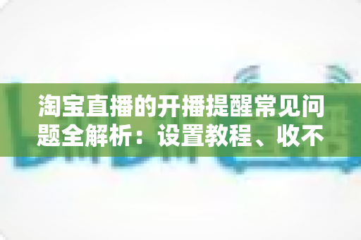 淘宝直播的开播提醒常见问题全解析：设置教程、收不到提醒的解决方法与实用技巧一网打尽