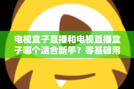 电视盒子直播和电视直播盒子哪个适合新手?零基础用户选购与使用全攻略 电视盒子直播和电视直播盒子哪个适合新手?零基础用户选购与使用全攻略