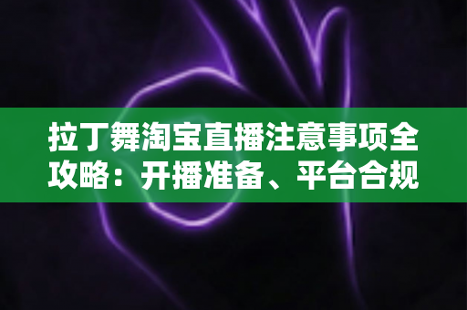 拉丁舞淘宝直播注意事项全攻略：开播准备、平台合规与带货技巧一文看懂