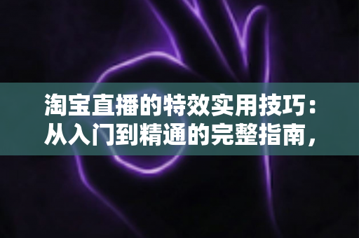 淘宝直播的特效实用技巧:从入门到精通的完整指南,助你打造高转化直播间 淘宝直播的特效实用技巧:从入门到精通的完整指南,助你打造高转化直播间