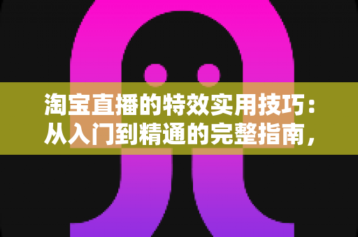 淘宝直播的特效实用技巧：从入门到精通的完整指南，助你打造高转化直播间