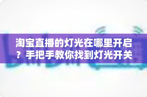 淘宝直播的灯光在哪里开启？手把手教你找到灯光开关，轻松打造明亮高级的直播间画面