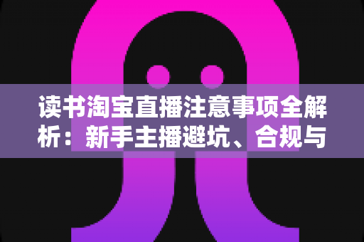 读书淘宝直播注意事项全解析：新手主播避坑、合规与涨粉的一站式实战指南