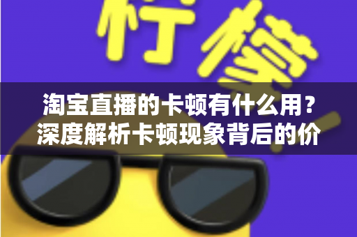 淘宝直播的卡顿有什么用？深度解析卡顿现象背后的价值、成因与实用优化方案