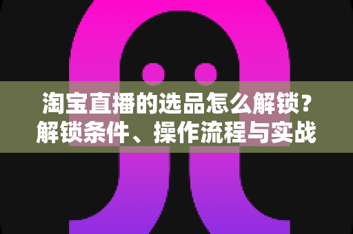 淘宝直播的选品怎么解锁？解锁条件、操作流程与实战选品方法全解析
