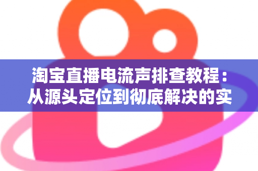淘宝直播电流声排查教程：从源头定位到彻底解决的实战指南