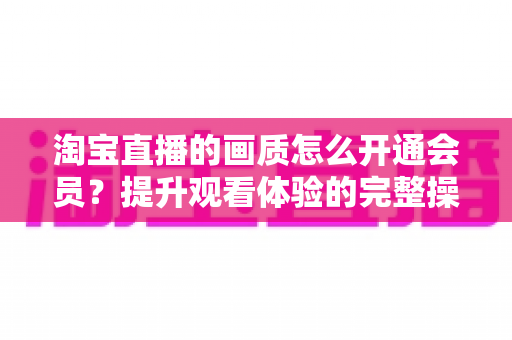 淘宝直播的画质怎么开通会员？提升观看体验的完整操作指南与实用技巧