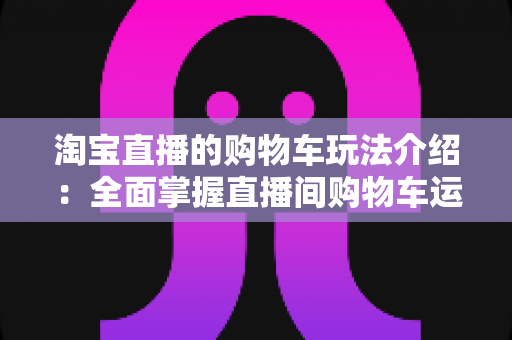 淘宝直播的购物车玩法介绍：全面掌握直播间购物车运营技巧，轻松提升带货转化率