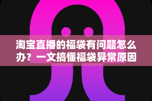 淘宝直播的福袋有问题怎么办？一文搞懂福袋异常原因与高效解决方法