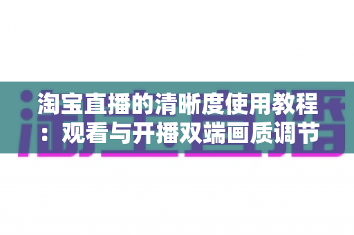 淘宝直播的清晰度使用教程：观看与开播双端画质调节全攻略，看懂这一篇就够了